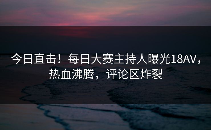 今日直击！每日大赛主持人曝光18AV，热血沸腾，评论区炸裂