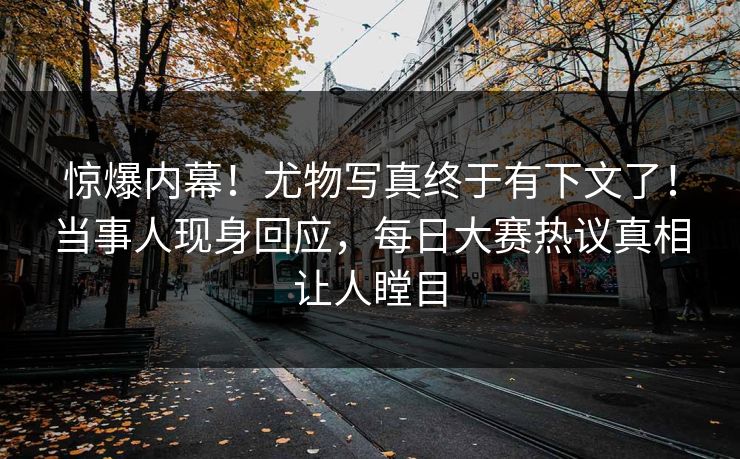 惊爆内幕！尤物写真终于有下文了！当事人现身回应，每日大赛热议真相让人瞠目