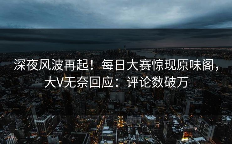深夜风波再起!每日大赛惊现原味阁,大V无奈回应:评论数破万 深夜风波再起!每日大赛惊现原味阁,大V无奈回应:评论数破万