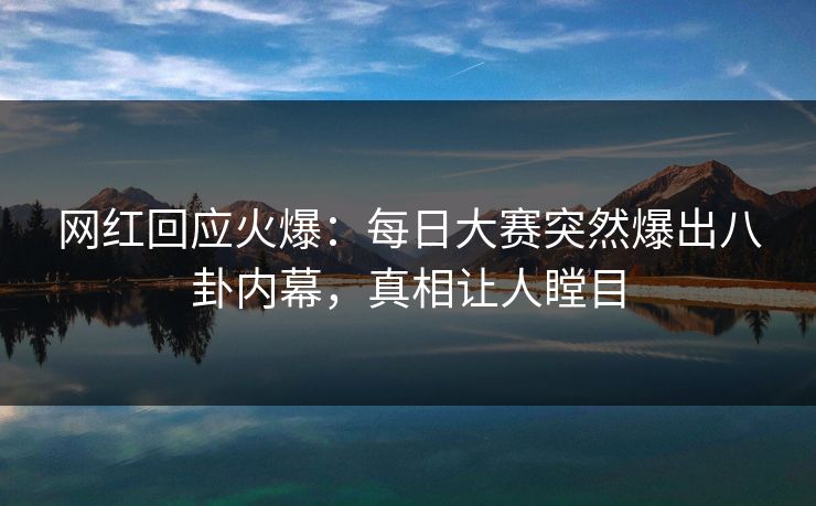 网红回应火爆：每日大赛突然爆出八卦内幕，真相让人瞠目