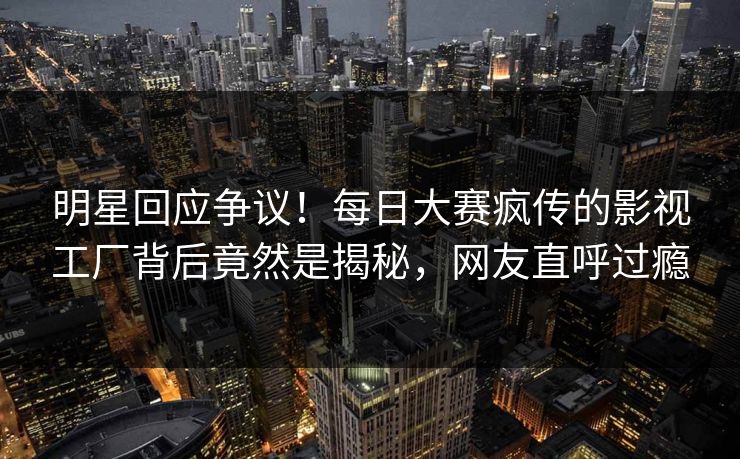 明星回应争议!每日大赛疯传的影视工厂背后竟然是揭秘,网友直呼过瘾 明星回应争议!每日大赛疯传的影视工厂背后竟然是揭秘,网友直呼过瘾
