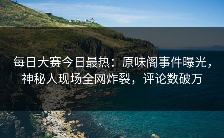 每日大赛今日最热：原味阁事件曝光，神秘人现场全网炸裂，评论数破万