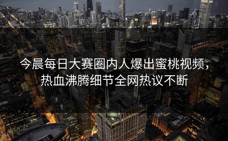 今晨每日大赛圈内人爆出蜜桃视频，热血沸腾细节全网热议不断