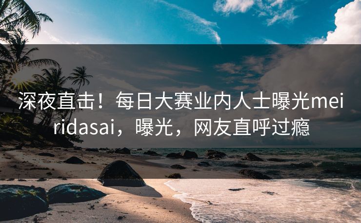 深夜直击！每日大赛业内人士曝光meiridasai，曝光，网友直呼过瘾