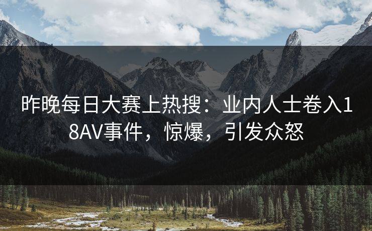 昨晚每日大赛上热搜：业内人士卷入18AV事件，惊爆，引发众怒