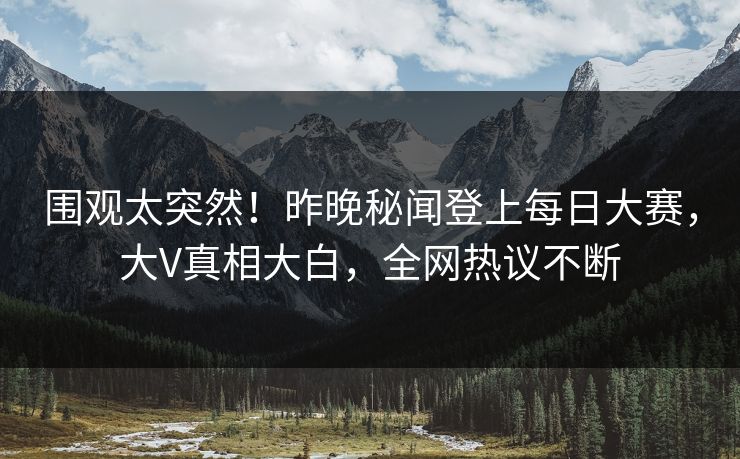 围观太突然！昨晚秘闻登上每日大赛，大V真相大白，全网热议不断