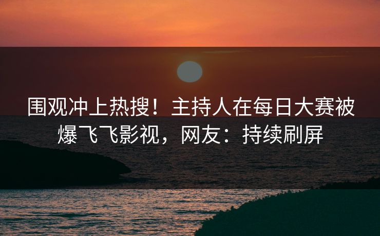 围观冲上热搜！主持人在每日大赛被爆飞飞影视，网友：持续刷屏