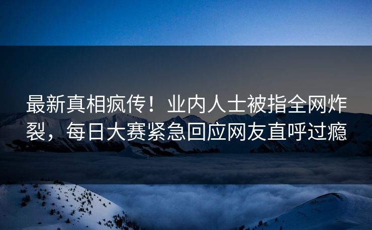 最新真相疯传！业内人士被指全网炸裂，每日大赛紧急回应网友直呼过瘾