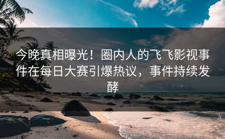 今晚真相曝光！圈内人的飞飞影视事件在每日大赛引爆热议，事件持续发酵