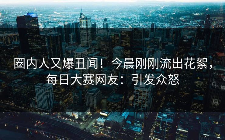 圈内人又爆丑闻！今晨刚刚流出花絮，每日大赛网友：引发众怒