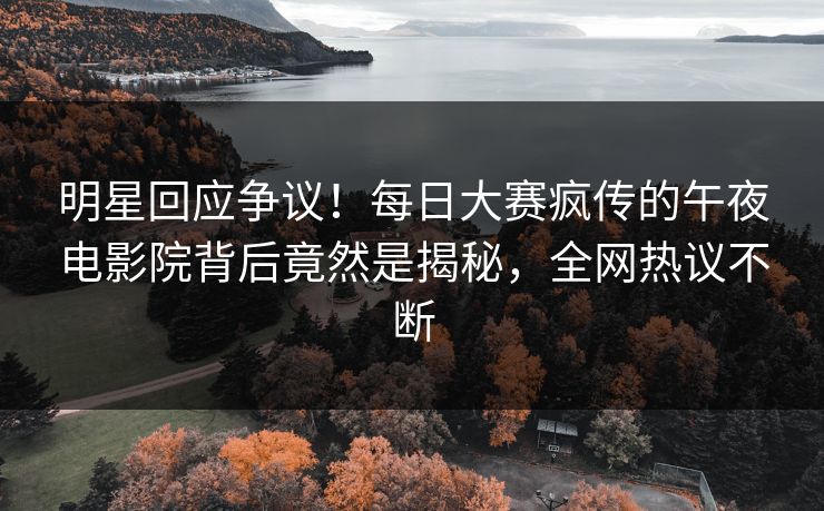 明星回应争议！每日大赛疯传的午夜电影院背后竟然是揭秘，全网热议不断