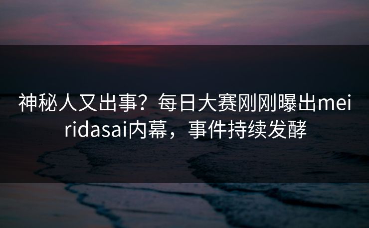 神秘人又出事？每日大赛刚刚曝出meiridasai内幕，事件持续发酵