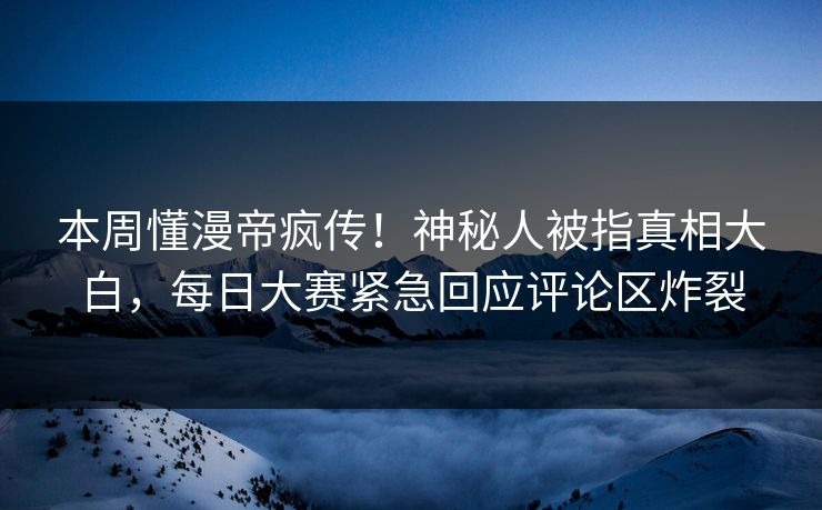 本周懂漫帝疯传！神秘人被指真相大白，每日大赛紧急回应评论区炸裂