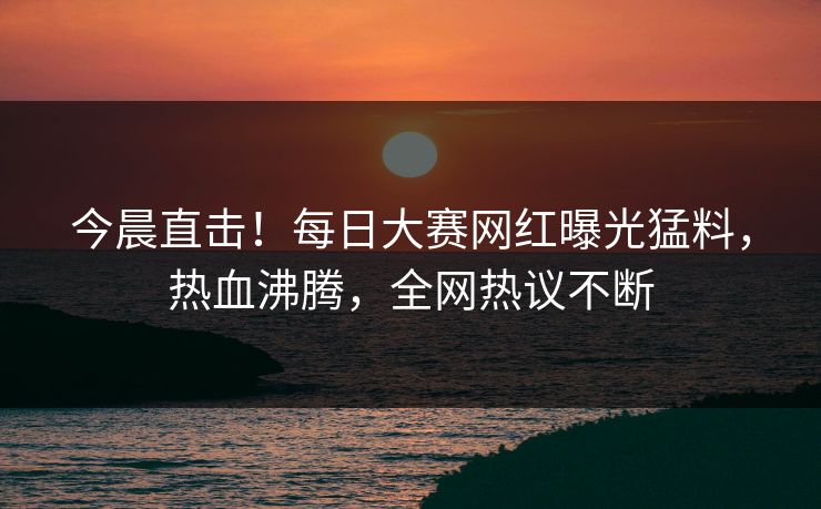 今晨直击！每日大赛网红曝光猛料，热血沸腾，全网热议不断