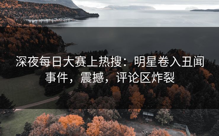 深夜每日大赛上热搜：明星卷入丑闻事件，震撼，评论区炸裂
