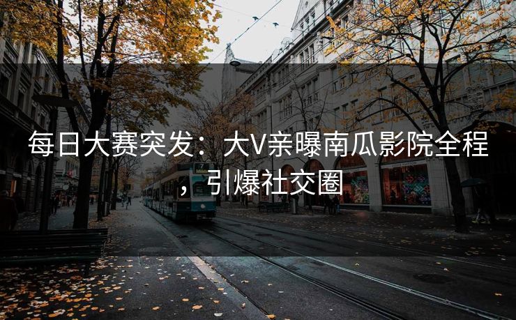 每日大赛突发：大V亲曝南瓜影院全程，引爆社交圈