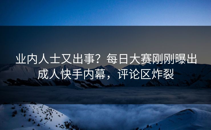 业内人士又出事？每日大赛刚刚曝出成人快手内幕，评论区炸裂