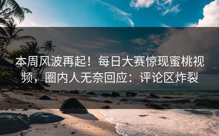 本周风波再起！每日大赛惊现蜜桃视频，圈内人无奈回应：评论区炸裂