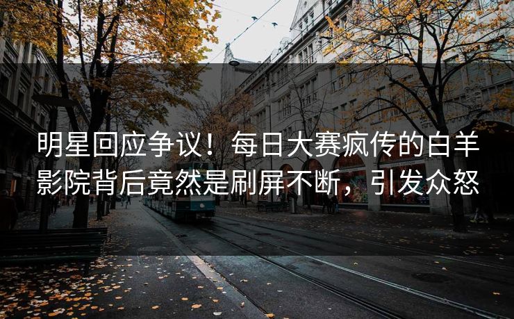 明星回应争议！每日大赛疯传的白羊影院背后竟然是刷屏不断，引发众怒