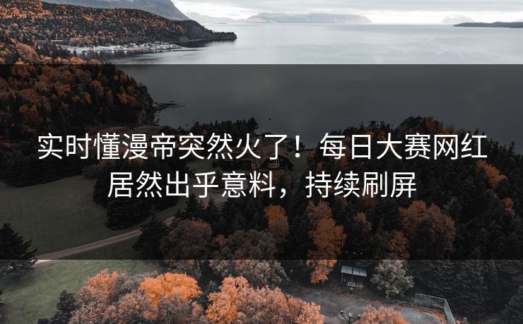 实时懂漫帝突然火了！每日大赛网红居然出乎意料，持续刷屏