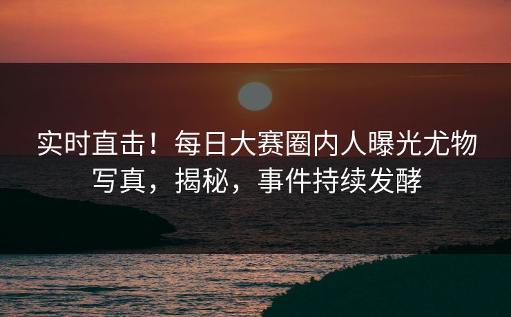 实时直击！每日大赛圈内人曝光尤物写真，揭秘，事件持续发酵