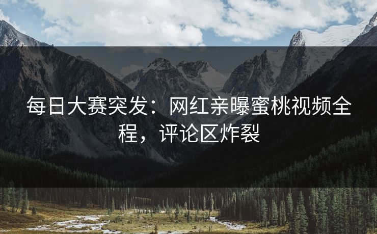 每日大赛突发：网红亲曝蜜桃视频全程，评论区炸裂