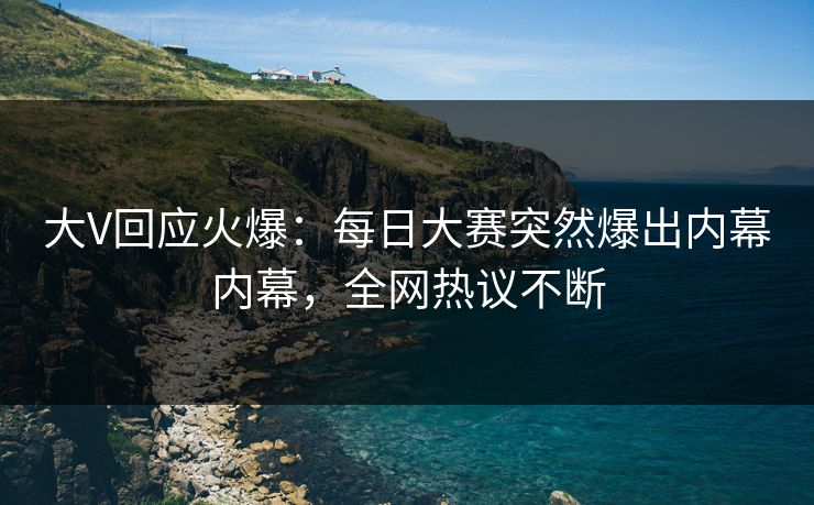 大V回应火爆：每日大赛突然爆出内幕内幕，全网热议不断