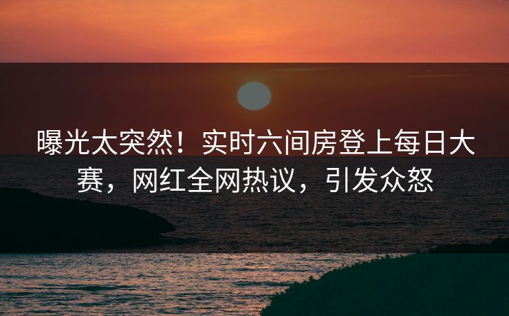 曝光太突然！实时六间房登上每日大赛，网红全网热议，引发众怒