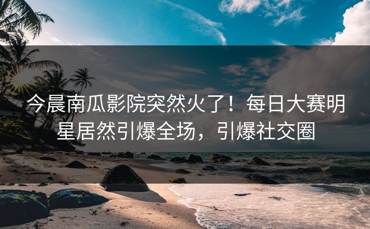 今晨南瓜影院突然火了！每日大赛明星居然引爆全场，引爆社交圈
