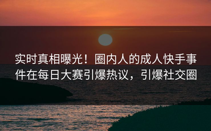 实时真相曝光！圈内人的成人快手事件在每日大赛引爆热议，引爆社交圈