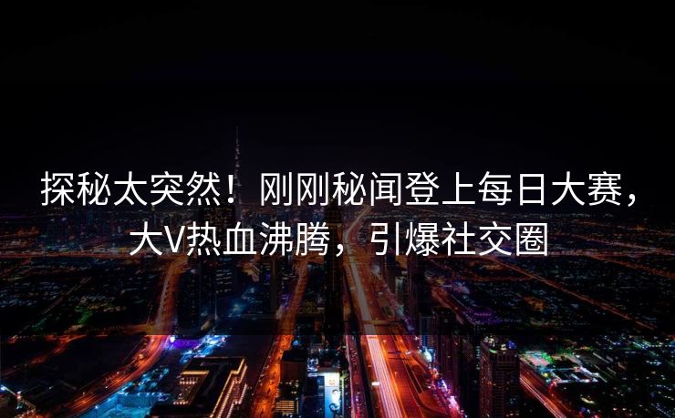 探秘太突然！刚刚秘闻登上每日大赛，大V热血沸腾，引爆社交圈