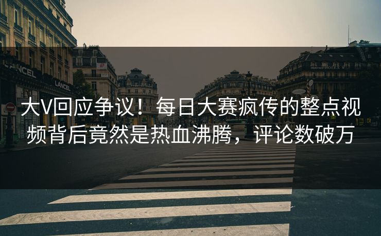 大V回应争议！每日大赛疯传的整点视频背后竟然是热血沸腾，评论数破万