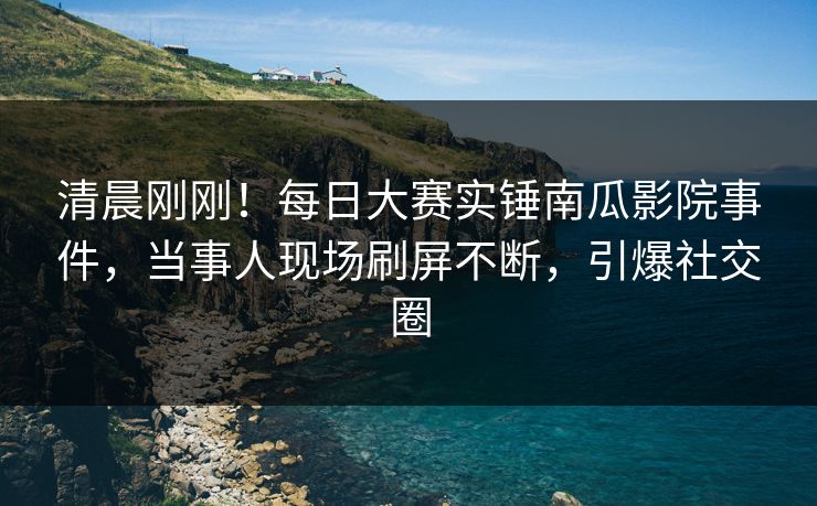 清晨刚刚！每日大赛实锤南瓜影院事件，当事人现场刷屏不断，引爆社交圈