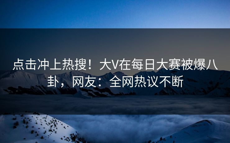点击冲上热搜！大V在每日大赛被爆八卦，网友：全网热议不断