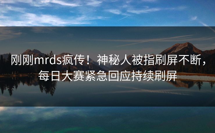 刚刚mrds疯传！神秘人被指刷屏不断，每日大赛紧急回应持续刷屏