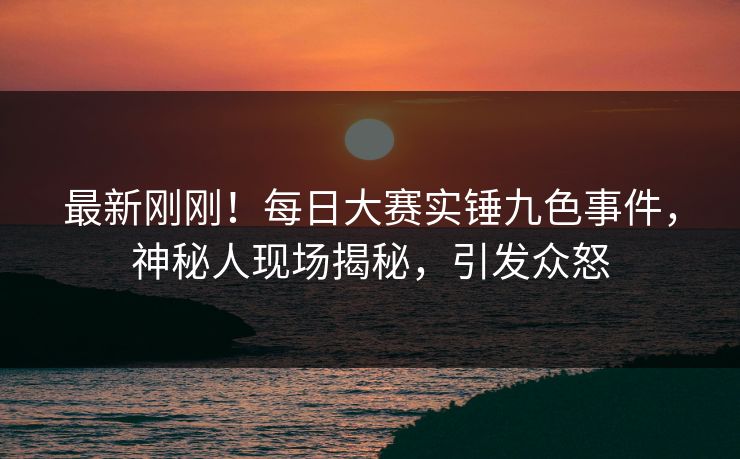 最新刚刚！每日大赛实锤九色事件，神秘人现场揭秘，引发众怒
