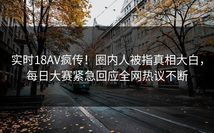 实时18AV疯传！圈内人被指真相大白，每日大赛紧急回应全网热议不断