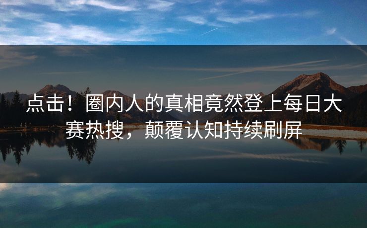 点击！圈内人的真相竟然登上每日大赛热搜，颠覆认知持续刷屏