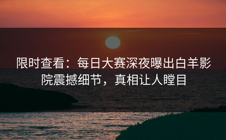 限时查看：每日大赛深夜曝出白羊影院震撼细节，真相让人瞠目