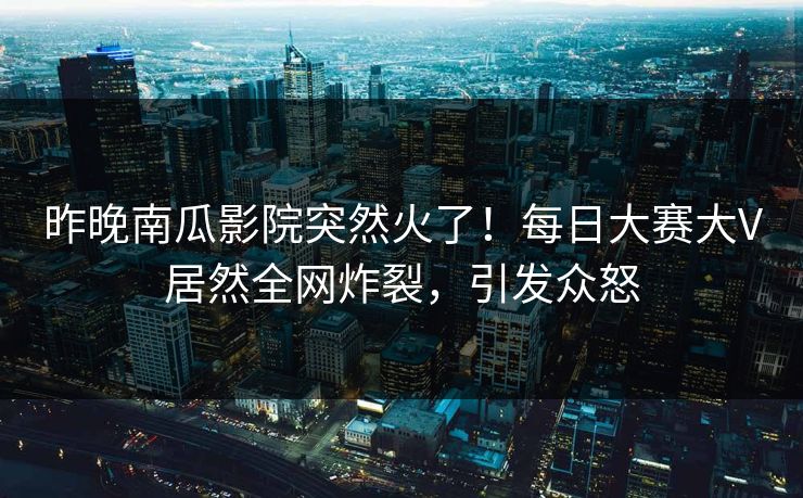 昨晚南瓜影院突然火了！每日大赛大V居然全网炸裂，引发众怒