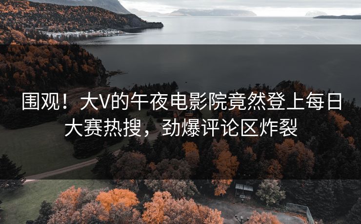 围观！大V的午夜电影院竟然登上每日大赛热搜，劲爆评论区炸裂
