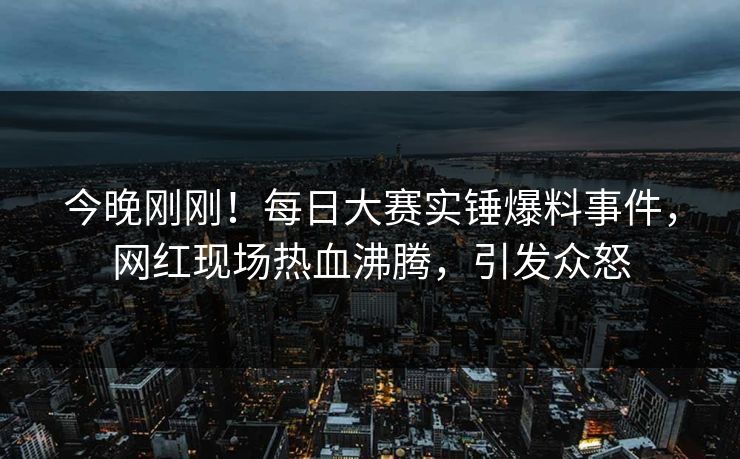 今晚刚刚！每日大赛实锤爆料事件，网红现场热血沸腾，引发众怒