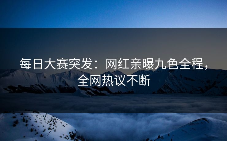 每日大赛突发：网红亲曝九色全程，全网热议不断