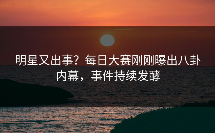 明星又出事？每日大赛刚刚曝出八卦内幕，事件持续发酵