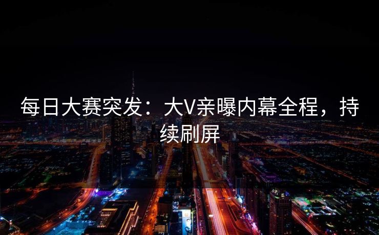 每日大赛突发：大V亲曝内幕全程，持续刷屏