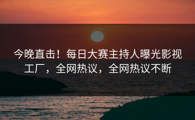 今晚直击！每日大赛主持人曝光影视工厂，全网热议，全网热议不断