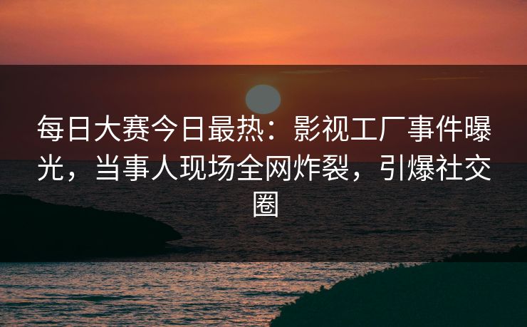 每日大赛今日最热：影视工厂事件曝光，当事人现场全网炸裂，引爆社交圈