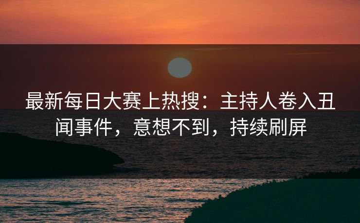 最新每日大赛上热搜：主持人卷入丑闻事件，意想不到，持续刷屏