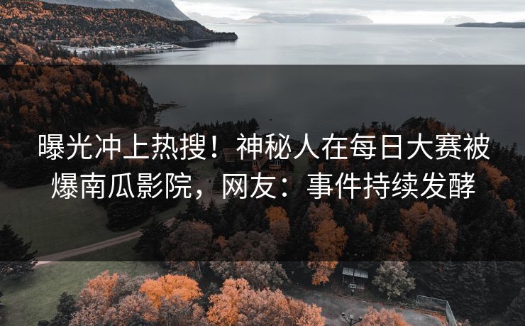 曝光冲上热搜！神秘人在每日大赛被爆南瓜影院，网友：事件持续发酵