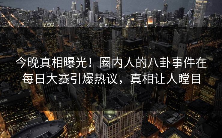 今晚真相曝光！圈内人的八卦事件在每日大赛引爆热议，真相让人瞠目